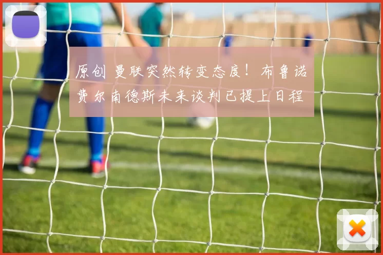 原创 曼联突然转变态度！布鲁诺・费尔南德斯未来谈判已提上日程