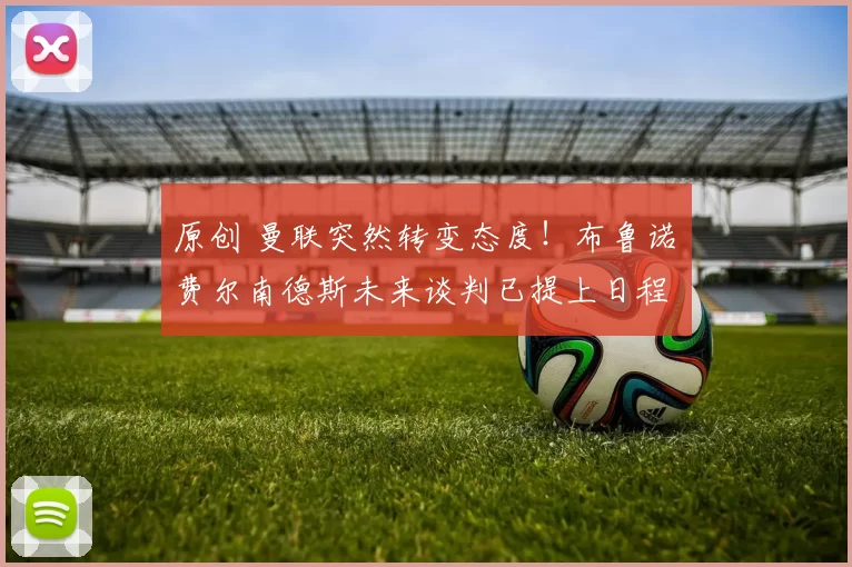 原创 曼联突然转变态度！布鲁诺・费尔南德斯未来谈判已提上日程