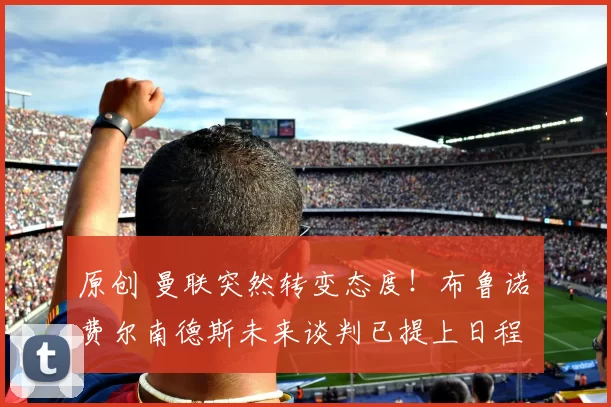 原创 曼联突然转变态度！布鲁诺・费尔南德斯未来谈判已提上日程