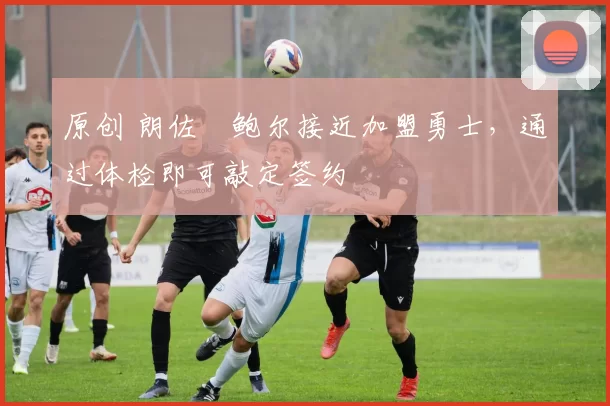原创 朗佐・鲍尔接近加盟勇士，通过体检即可敲定签约