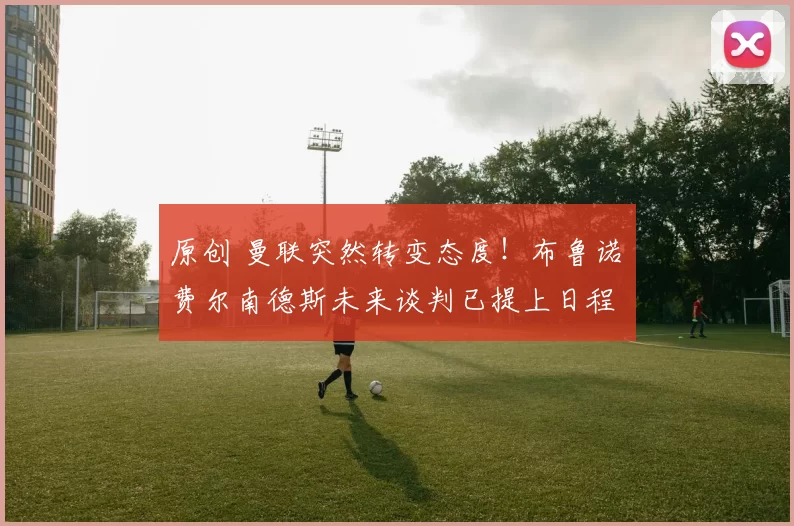 原创 曼联突然转变态度！布鲁诺・费尔南德斯未来谈判已提上日程