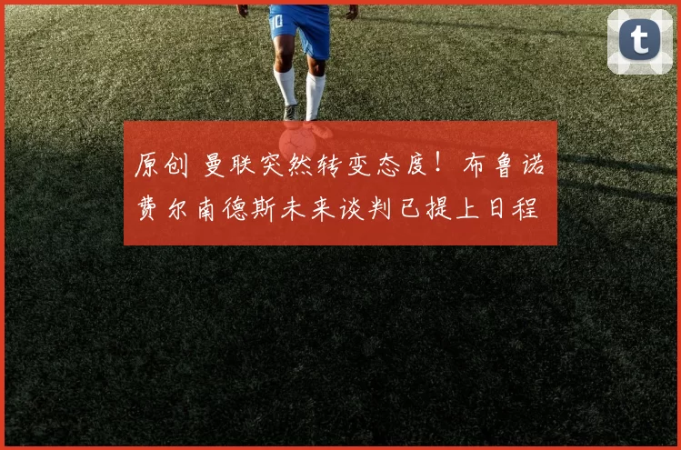 原创 曼联突然转变态度！布鲁诺・费尔南德斯未来谈判已提上日程