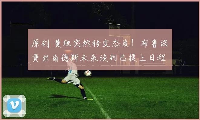 原创 曼联突然转变态度！布鲁诺・费尔南德斯未来谈判已提上日程