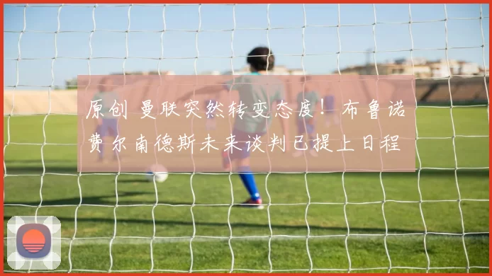 原创 曼联突然转变态度！布鲁诺・费尔南德斯未来谈判已提上日程