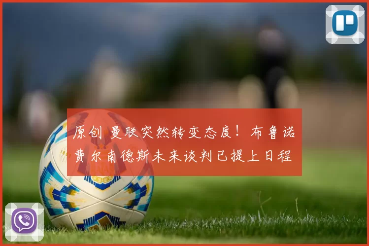 原创 曼联突然转变态度！布鲁诺・费尔南德斯未来谈判已提上日程