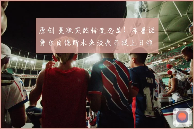 原创 曼联突然转变态度！布鲁诺・费尔南德斯未来谈判已提上日程