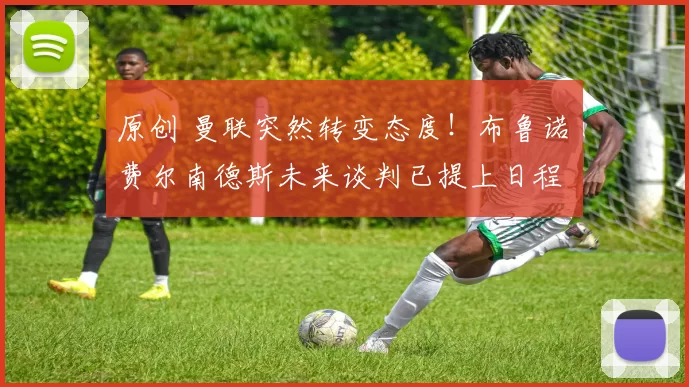 原创 曼联突然转变态度！布鲁诺・费尔南德斯未来谈判已提上日程