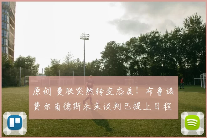 原创 曼联突然转变态度！布鲁诺・费尔南德斯未来谈判已提上日程