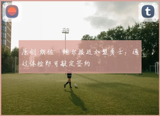 原创 朗佐・鲍尔接近加盟勇士，通过体检即可敲定签约