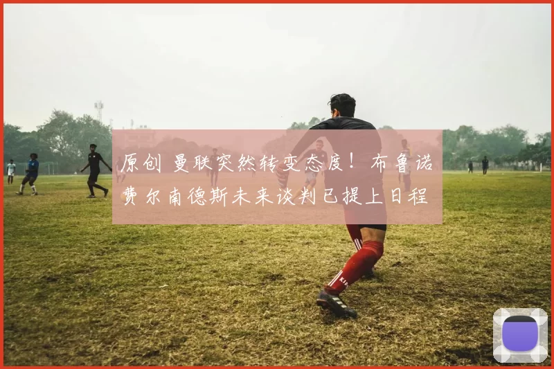 原创 曼联突然转变态度！布鲁诺・费尔南德斯未来谈判已提上日程