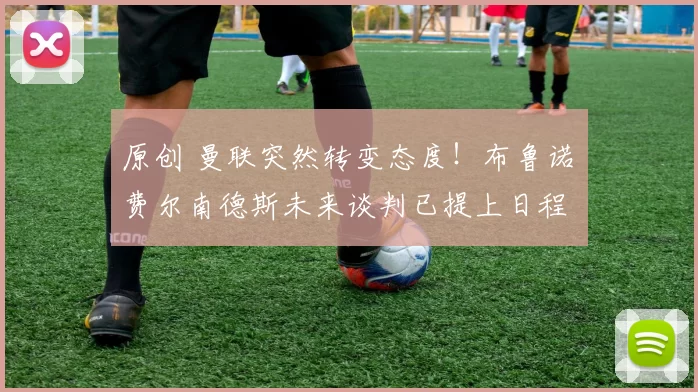 原创 曼联突然转变态度！布鲁诺・费尔南德斯未来谈判已提上日程