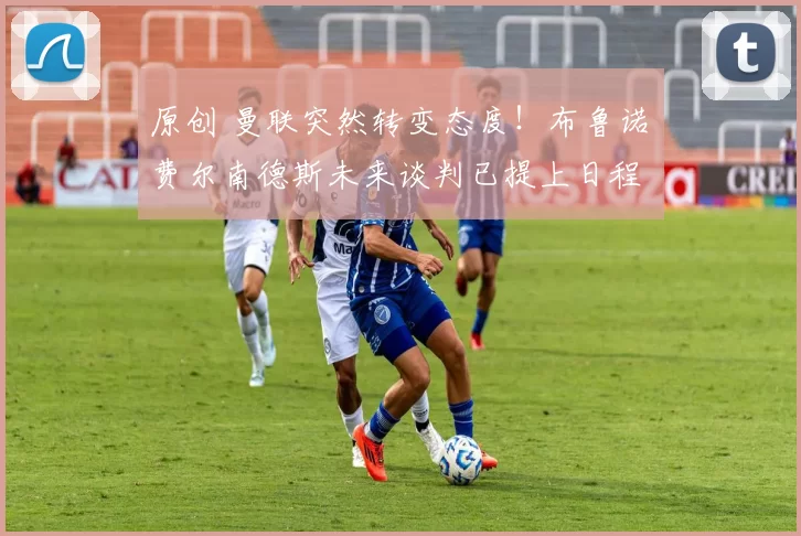 原创 曼联突然转变态度！布鲁诺・费尔南德斯未来谈判已提上日程