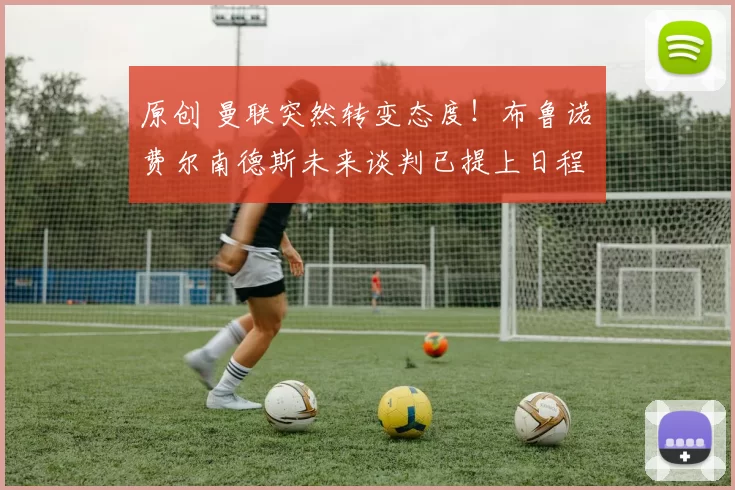 原创 曼联突然转变态度！布鲁诺・费尔南德斯未来谈判已提上日程