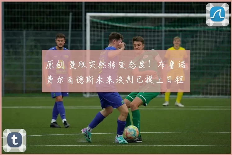 原创 曼联突然转变态度！布鲁诺・费尔南德斯未来谈判已提上日程