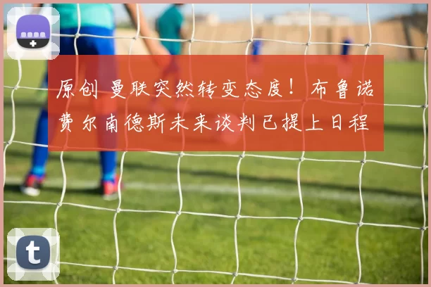 原创 曼联突然转变态度！布鲁诺・费尔南德斯未来谈判已提上日程