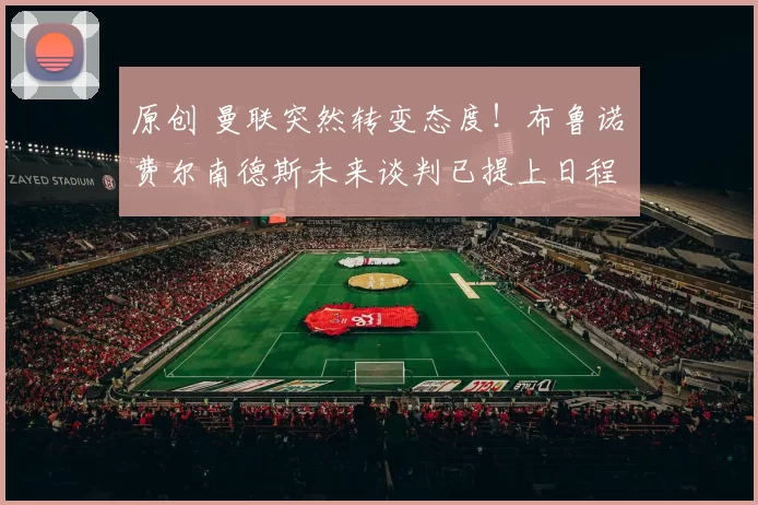 原创 曼联突然转变态度！布鲁诺・费尔南德斯未来谈判已提上日程