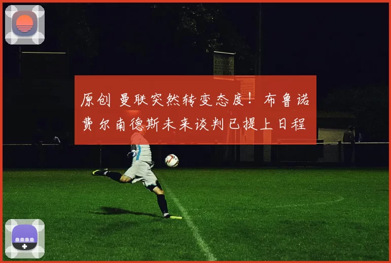 原创 曼联突然转变态度！布鲁诺・费尔南德斯未来谈判已提上日程