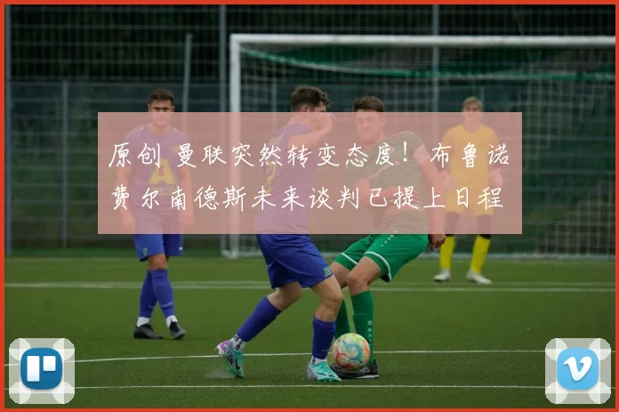 原创 曼联突然转变态度！布鲁诺・费尔南德斯未来谈判已提上日程