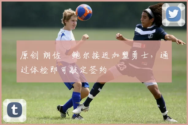 原创 朗佐・鲍尔接近加盟勇士，通过体检即可敲定签约