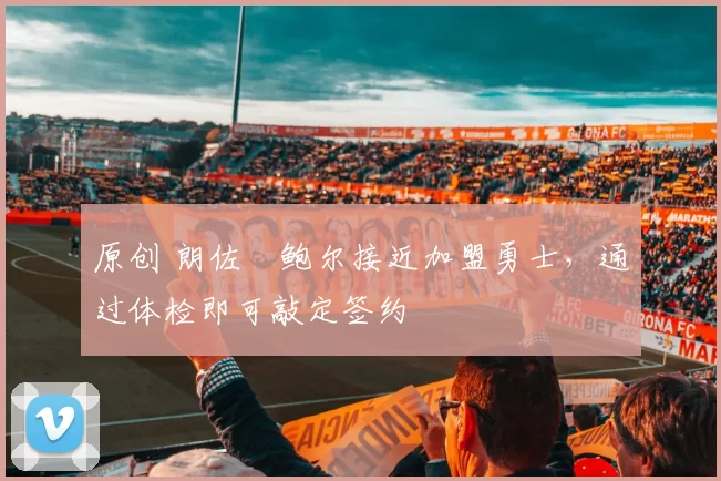 原创 朗佐・鲍尔接近加盟勇士，通过体检即可敲定签约