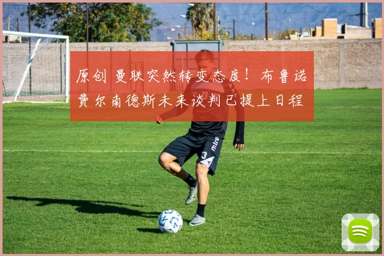 原创 曼联突然转变态度！布鲁诺・费尔南德斯未来谈判已提上日程