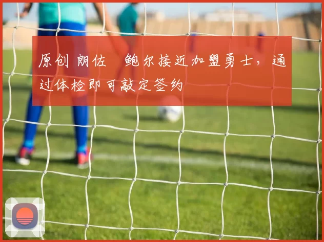 原创 朗佐・鲍尔接近加盟勇士，通过体检即可敲定签约