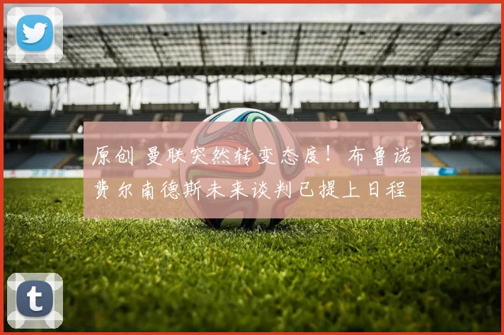 原创 曼联突然转变态度!布鲁诺・费尔南德斯未来谈判已提上日程