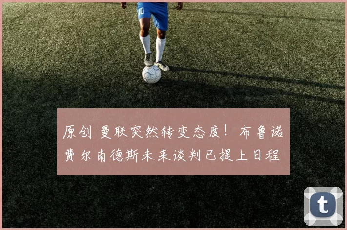 原创 曼联突然转变态度！布鲁诺・费尔南德斯未来谈判已提上日程