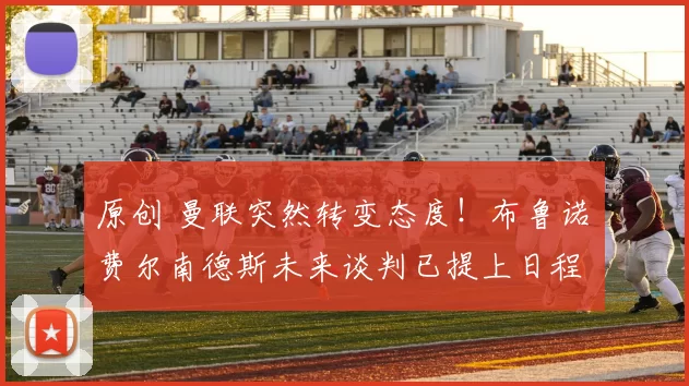 原创 曼联突然转变态度！布鲁诺・费尔南德斯未来谈判已提上日程