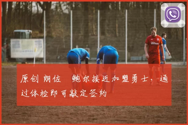 原创 朗佐・鲍尔接近加盟勇士，通过体检即可敲定签约