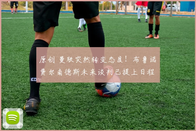 原创 曼联突然转变态度！布鲁诺・费尔南德斯未来谈判已提上日程