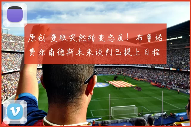 原创 曼联突然转变态度！布鲁诺・费尔南德斯未来谈判已提上日程