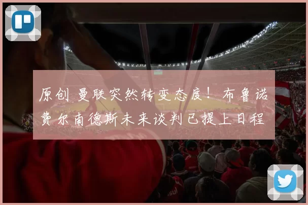 原创 曼联突然转变态度！布鲁诺・费尔南德斯未来谈判已提上日程