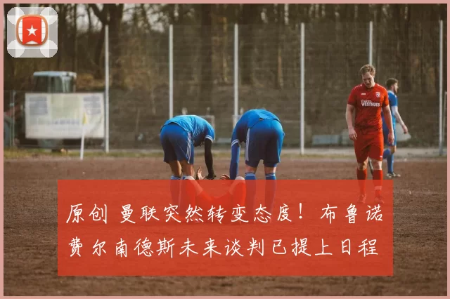 原创 曼联突然转变态度!布鲁诺・费尔南德斯未来谈判已提上日程