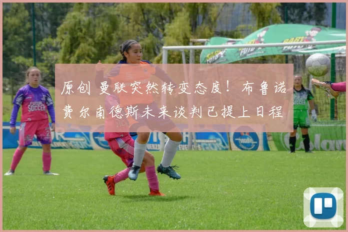 原创 曼联突然转变态度！布鲁诺・费尔南德斯未来谈判已提上日程