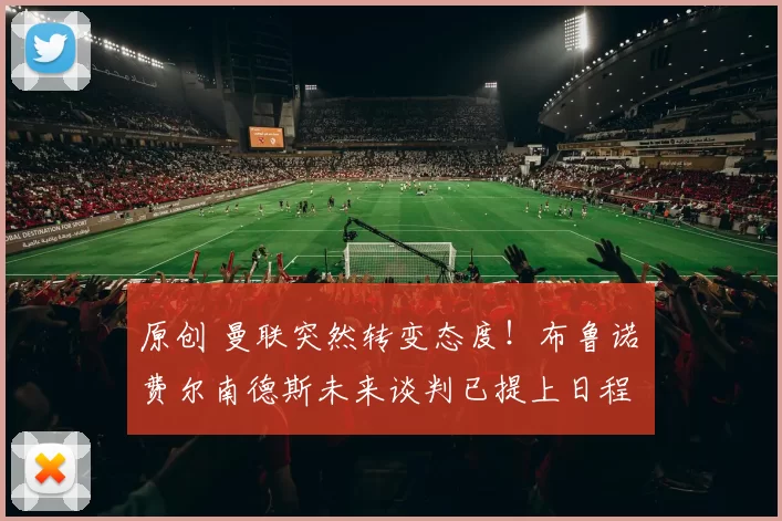 原创 曼联突然转变态度！布鲁诺・费尔南德斯未来谈判已提上日程