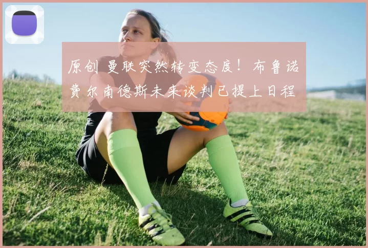 原创 曼联突然转变态度！布鲁诺・费尔南德斯未来谈判已提上日程