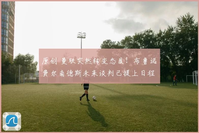 原创 曼联突然转变态度！布鲁诺・费尔南德斯未来谈判已提上日程