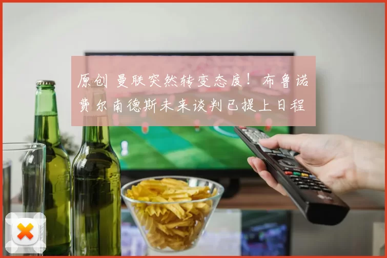原创 曼联突然转变态度！布鲁诺・费尔南德斯未来谈判已提上日程