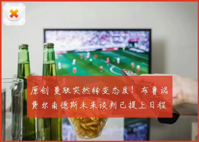 原创 曼联突然转变态度！布鲁诺・费尔南德斯未来谈判已提上日程