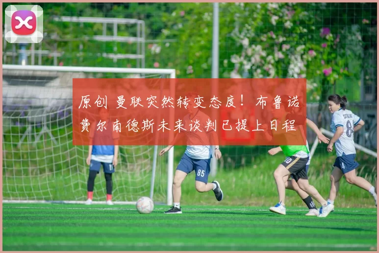 原创 曼联突然转变态度！布鲁诺・费尔南德斯未来谈判已提上日程