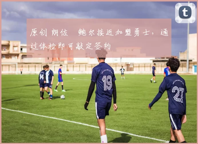 原创 朗佐・鲍尔接近加盟勇士，通过体检即可敲定签约