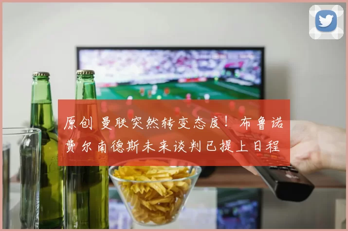原创 曼联突然转变态度！布鲁诺・费尔南德斯未来谈判已提上日程