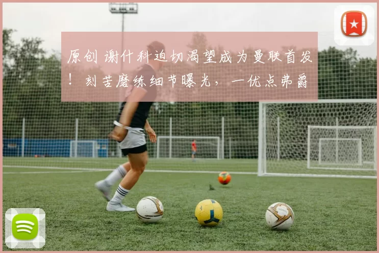 原创 谢什科迫切渴望成为曼联首发！刻苦磨练细节曝光，一优点弗爵认可