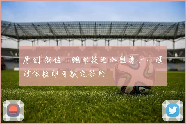 原创 朗佐・鲍尔接近加盟勇士，通过体检即可敲定签约