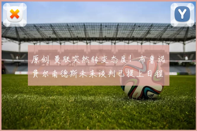 原创 曼联突然转变态度！布鲁诺・费尔南德斯未来谈判已提上日程