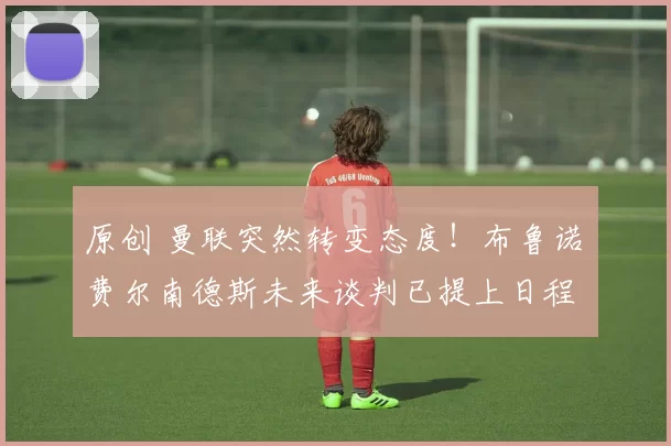 原创 曼联突然转变态度！布鲁诺・费尔南德斯未来谈判已提上日程