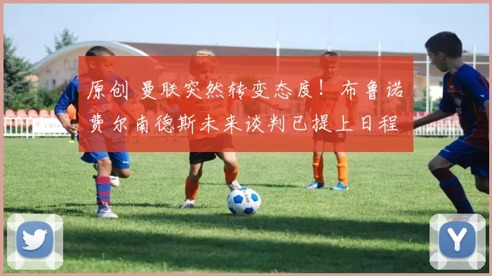 原创 曼联突然转变态度！布鲁诺・费尔南德斯未来谈判已提上日程