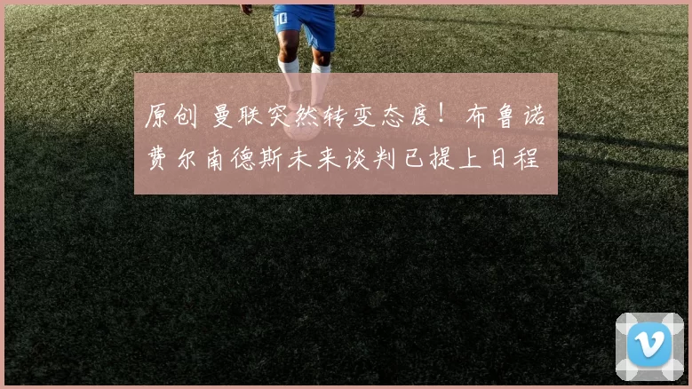 原创 曼联突然转变态度！布鲁诺・费尔南德斯未来谈判已提上日程