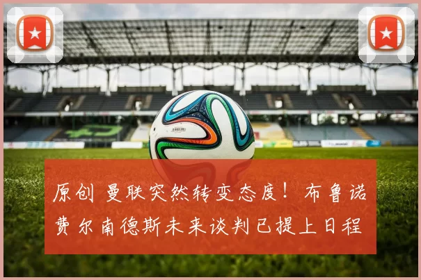 原创 曼联突然转变态度！布鲁诺・费尔南德斯未来谈判已提上日程